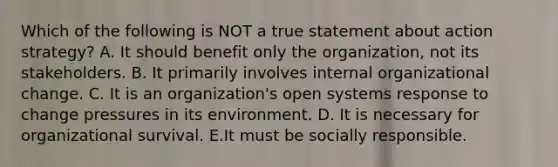 Which of the following is NOT a true statement about action strategy? A. It should benefit only the organization, not its stakeholders. B. It primarily involves internal <a href='https://www.questionai.com/knowledge/kAsnwON6kW-organizational-change' class='anchor-knowledge'>organizational change</a>. C. It is an organization's open systems response to change pressures in its environment. D. It is necessary for organizational survival. E.It must be socially responsible.