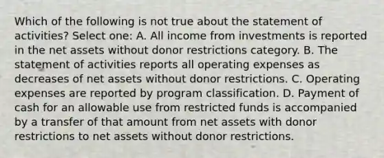 Which of the following is not true about the statement of activities? Select one: A. All income from investments is reported in the net assets without donor restrictions category. B. The statement of activities reports all operating expenses as decreases of net assets without donor restrictions. C. Operating expenses are reported by program classification. D. Payment of cash for an allowable use from restricted funds is accompanied by a transfer of that amount from net assets with donor restrictions to net assets without donor restrictions.