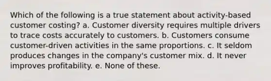 Which of the following is a true statement about activity-based customer costing? a. Customer diversity requires multiple drivers to trace costs accurately to customers. b. Customers consume customer-driven activities in the same proportions. c. It seldom produces changes in the company's customer mix. d. It never improves profitability. e. None of these.