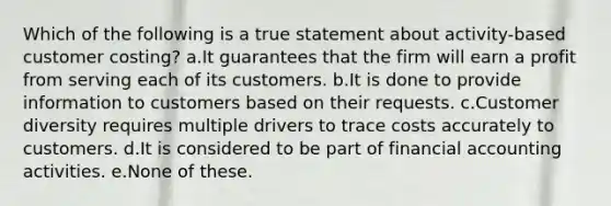 Which of the following is a true statement about activity-based customer costing? a.It guarantees that the firm will earn a profit from serving each of its customers. b.It is done to provide information to customers based on their requests. c.Customer diversity requires multiple drivers to trace costs accurately to customers. d.It is considered to be part of financial accounting activities. e.None of these.