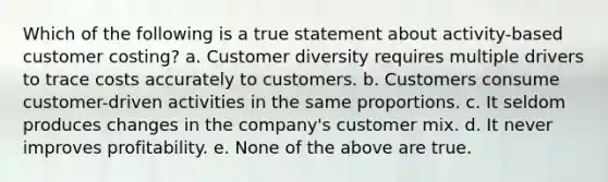 Which of the following is a true statement about activity-based customer costing? a. Customer diversity requires multiple drivers to trace costs accurately to customers. b. Customers consume customer-driven activities in the same proportions. c. It seldom produces changes in the company's customer mix. d. It never improves profitability. e. None of the above are true.