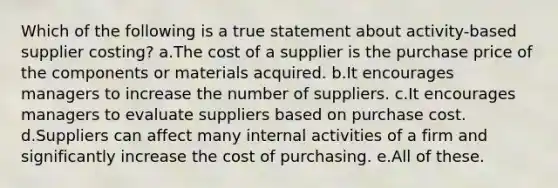 Which of the following is a true statement about activity-based supplier costing? a.The cost of a supplier is the purchase price of the components or materials acquired. b.It encourages managers to increase the number of suppliers. c.It encourages managers to evaluate suppliers based on purchase cost. d.Suppliers can affect many internal activities of a firm and significantly increase the cost of purchasing. e.All of these.