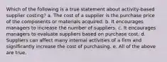 Which of the following is a true statement about activity-based supplier costing? a. The cost of a supplier is the purchase price of the components or materials acquired. b. It encourages managers to increase the number of suppliers. c. It encourages managers to evaluate suppliers based on purchase cost. d. Suppliers can affect many internal activities of a firm and significantly increase the cost of purchasing. e. All of the above are true.