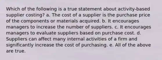 Which of the following is a true statement about activity-based supplier costing? a. The cost of a supplier is the purchase price of the components or materials acquired. b. It encourages managers to increase the number of suppliers. c. It encourages managers to evaluate suppliers based on purchase cost. d. Suppliers can affect many internal activities of a firm and significantly increase the cost of purchasing. e. All of the above are true.