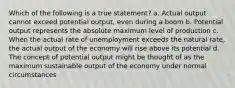 Which of the following is a true statement? a. Actual output cannot exceed potential output, even during a boom b. Potential output represents the absolute maximum level of production c. When the actual rate of unemployment exceeds the natural rate, the actual output of the economy will rise above its potential d. The concept of potential output might be thought of as the maximum sustainable output of the economy under normal circumstances