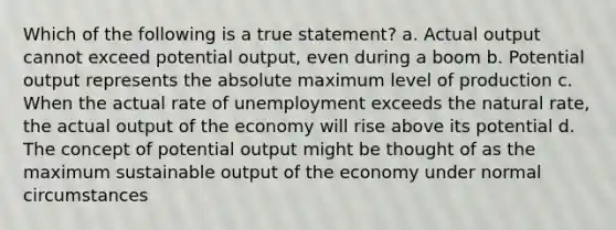 Which of the following is a true statement? a. Actual output cannot exceed potential output, even during a boom b. Potential output represents the absolute maximum level of production c. When the actual rate of unemployment exceeds the natural rate, the actual output of the economy will rise above its potential d. The concept of potential output might be thought of as the maximum sustainable output of the economy under normal circumstances