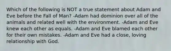 Which of the following is NOT a true statement about Adam and Eve before the Fall of Man? -Adam had dominion over all of the animals and related well with the environment. -Adam and Eve knew each other as equals. -Adam and Eve blamed each other for their own mistakes. -Adam and Eve had a close, loving relationship with God.