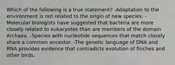 Which of the following is a true statement? -Adaptation to the environment is not related to the origin of new species. -Molecular biologists have suggested that bacteria are more closely related to eukaryotes than are members of the domain Archaea. -Species with nucleotide sequences that match closely share a common ancestor. -The genetic language of DNA and RNA provides evidence that contradicts evolution of finches and other birds.