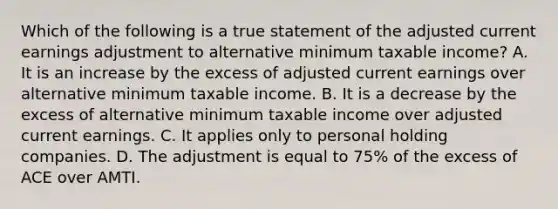 Which of the following is a true statement of the adjusted current earnings adjustment to alternative minimum taxable income? A. It is an increase by the excess of adjusted current earnings over alternative minimum taxable income. B. It is a decrease by the excess of alternative minimum taxable income over adjusted current earnings. C. It applies only to personal holding companies. D. The adjustment is equal to 75% of the excess of ACE over AMTI.