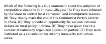 Which of the following is a true statement about the adoption of competitive elections in Chinese villages? (A) They were initiated by the state to control local corruption and incompetent leaders. (B) They clearly mark the end of the Communist Party's control in China. (C) They provide an opportunity for serious national debate on rural policy in China. (D) They have given rise to a number of nationally organized opposition parties. (E) They were instituted as a consolation for income inequality with urban areas.