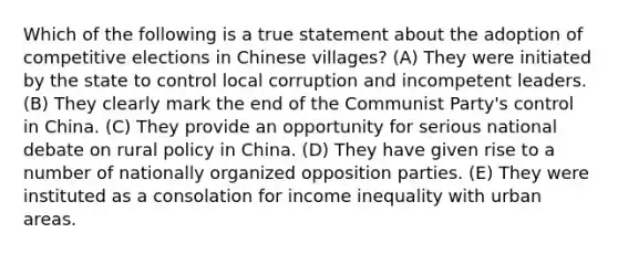 Which of the following is a true statement about the adoption of competitive elections in Chinese villages? (A) They were initiated by the state to control local corruption and incompetent leaders. (B) They clearly mark the end of the Communist Party's control in China. (C) They provide an opportunity for serious national debate on rural policy in China. (D) They have given rise to a number of nationally organized opposition parties. (E) They were instituted as a consolation for income inequality with urban areas.