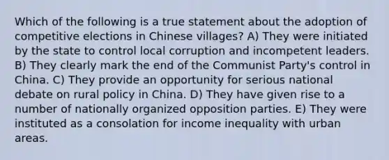 Which of the following is a true statement about the adoption of competitive elections in Chinese villages? A) They were initiated by the state to control local corruption and incompetent leaders. B) They clearly mark the end of the Communist Party's control in China. C) They provide an opportunity for serious national debate on rural policy in China. D) They have given rise to a number of nationally organized opposition parties. E) They were instituted as a consolation for income inequality with urban areas.