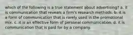 which of the following is a true statement about advertising? a. it is communication that reveals a firm's research methods. b. it is a form of communication that is rarely used in the promotional mix. c. it is an effective form of personal communication. d. it is communication that is paid for by a company.