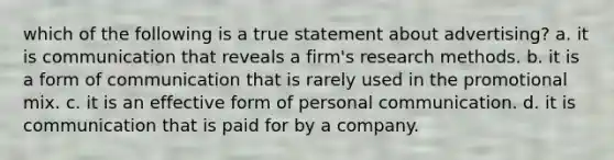 which of the following is a true statement about advertising? a. it is communication that reveals a firm's research methods. b. it is a form of communication that is rarely used in the promotional mix. c. it is an effective form of personal communication. d. it is communication that is paid for by a company.