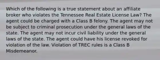 Which of the following is a true statement about an affiliate broker who violates the Tennessee Real Estate License Law? The agent could be charged with a Class B felony. The agent may not be subject to criminal prosecution under the general laws of the state. The agent may not incur civil liability under the general laws of the state. The agent could have his license revoked for violation of the law. Violation of TREC rules is a Class B Misdemeanor.