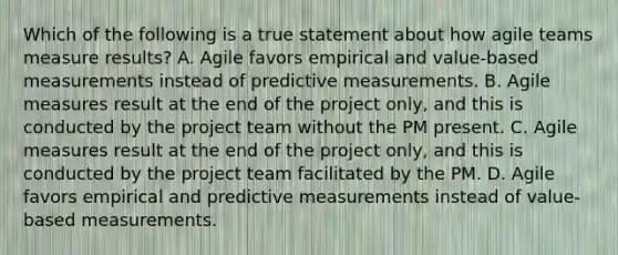 Which of the following is a true statement about how agile teams measure results? A. Agile favors empirical and value-based measurements instead of predictive measurements. B. Agile measures result at the end of the project only, and this is conducted by the project team without the PM present. C. Agile measures result at the end of the project only, and this is conducted by the project team facilitated by the PM. D. Agile favors empirical and predictive measurements instead of value-based measurements.