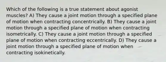 Which of the following is a true statement about agonist muscles? A) They cause a joint motion through a specified plane of motion when contracting concentrically. B) They cause a joint motion through a specified plane of motion when contracting isometrically. C) They cause a joint motion through a specified plane of motion when contracting eccentrically. D) They cause a joint motion through a specified plane of motion when contracting isokinetically.