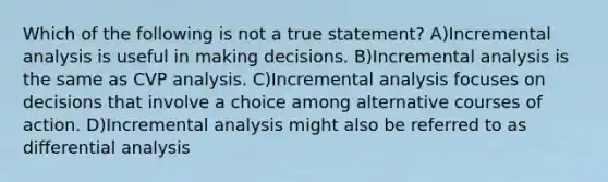 Which of the following is not a true statement? A)Incremental analysis is useful in making decisions. B)Incremental analysis is the same as CVP analysis. C)Incremental analysis focuses on decisions that involve a choice among alternative courses of action. D)Incremental analysis might also be referred to as differential analysis