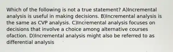 Which of the following is not a true statement? A)Incremental analysis is useful in making decisions. B)Incremental analysis is the same as CVP analysis. C)Incremental analysis focuses on decisions that involve a choice among alternative courses ofaction. D)Incremental analysis might also be referred to as differential analysis