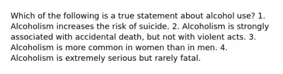 Which of the following is a true statement about alcohol use? 1. Alcoholism increases the risk of suicide. 2. Alcoholism is strongly associated with accidental death, but not with violent acts. 3. Alcoholism is more common in women than in men. 4. Alcoholism is extremely serious but rarely fatal.