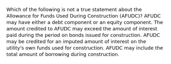 Which of the following is not a true statement about the Allowance for Funds Used During Construction (AFUDC)? AFUDC may have either a debt component or an equity component. The amount credited to AFUDC may exceed the amount of interest paid during the period on bonds issued for construction. AFUDC may be credited for an imputed amount of interest on the utility's own funds used for construction. AFUDC may include the total amount of borrowing during construction.