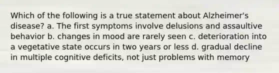 Which of the following is a true statement about Alzheimer's disease? a. The first symptoms involve delusions and assaultive behavior b. changes in mood are rarely seen c. deterioration into a vegetative state occurs in two years or less d. gradual decline in multiple cognitive deficits, not just problems with memory