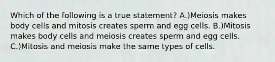 Which of the following is a true statement? A.)Meiosis makes body cells and mitosis creates sperm and egg cells. B.)Mitosis makes body cells and meiosis creates sperm and egg cells. C.)Mitosis and meiosis make the same types of cells.