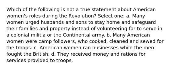 Which of the following is not a true statement about American women's roles during the Revolution? Select one: a. Many women urged husbands and sons to stay home and safeguard their families and property instead of volunteering for to serve in a colonial militia or the Continental army. b. Many American women were camp followers, who cooked, cleaned and sewed for the troops. c. American women ran businesses while the men fought the British. d. They received money and rations for services provided to troops.