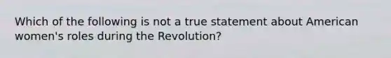 Which of the following is not a true statement about American women's roles during the Revolution?