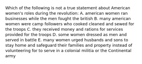 Which of the following is not a true statement about American women's roles during the revolution: A. american women ran businesses while the men fought the british B. many american women were camp followers who cooked cleaned and sewed for the troops C. they received money and rations for services provided for the troops D. some women dressed as men and served in battle E. many women urged husbands and sons to stay home and safeguard their families and property instead of volunteering for to serve in a colonial militia or the Continental army