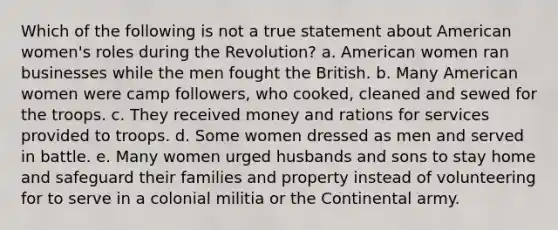 Which of the following is not a true statement about American women's roles during the Revolution? a. American women ran businesses while the men fought the British. b. Many American women were camp followers, who cooked, cleaned and sewed for the troops. c. They received money and rations for services provided to troops. d. Some women dressed as men and served in battle. e. Many women urged husbands and sons to stay home and safeguard their families and property instead of volunteering for to serve in a colonial militia or the Continental army.