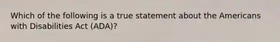 Which of the following is a true statement about the Americans with Disabilities Act (ADA)?