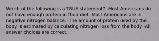 Which of the following is a TRUE statement? -Most Americans do not have enough protein in their diet -Most Americans are in negative nitrogen balance. -The amount of protein used by the body is estimated by calculating nitrogen loss from the body -All answer choices are correct.