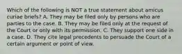 Which of the following is NOT a true statement about amicus curiae briefs? A. They may be filed only by persons who are parties to the case. B. They may be filed only at the request of the Court or only with its permission. C. They support one side in a case. D. They cite legal precedents to persuade the Court of a certain argument or point of view.