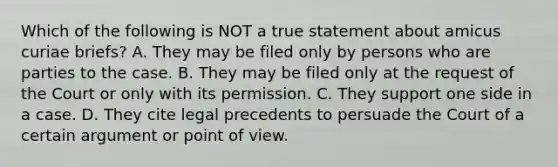 Which of the following is NOT a true statement about amicus curiae briefs? A. They may be filed only by persons who are parties to the case. B. They may be filed only at the request of the Court or only with its permission. C. They support one side in a case. D. They cite legal precedents to persuade the Court of a certain argument or point of view.