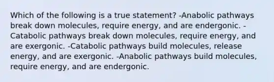 Which of the following is a true statement? -Anabolic pathways break down molecules, require energy, and are endergonic. -Catabolic pathways break down molecules, require energy, and are exergonic. -Catabolic pathways build molecules, release energy, and are exergonic. -Anabolic pathways build molecules, require energy, and are endergonic.