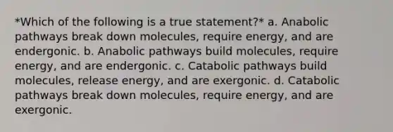 *Which of the following is a true statement?* a. Anabolic pathways break down molecules, require energy, and are endergonic. b. Anabolic pathways build molecules, require energy, and are endergonic. c. Catabolic pathways build molecules, release energy, and are exergonic. d. Catabolic pathways break down molecules, require energy, and are exergonic.