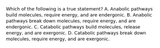 Which of the following is a true statement? A. Anabolic pathways build molecules, require energy, and are endergonic. B. Anabolic pathways break down molecules, require energy, and are endergonic. C. Catabolic pathways build molecules, release energy, and are exergonic. D. Catabolic pathways break down molecules, require energy, and are exergonic.