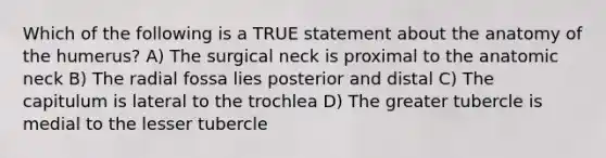 Which of the following is a TRUE statement about the anatomy of the humerus? A) The surgical neck is proximal to the anatomic neck B) The radial fossa lies posterior and distal C) The capitulum is lateral to the trochlea D) The greater tubercle is medial to the lesser tubercle