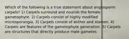 Which of the following is a true statement about angiosperm carpels? 1) Carpels surround and nourish the female gametophyte. 2) Carpels consist of highly modified microsporangia. 3) Carpels consist of anther and stamen. 4) Carpels are features of the gametophyte generation. 5) Carpels are structures that directly produce male gametes.