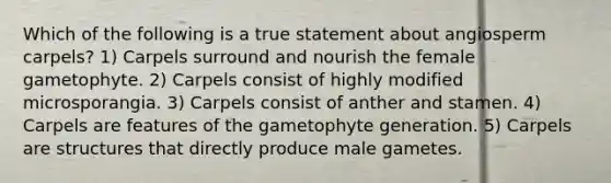 Which of the following is a true statement about angiosperm carpels? 1) Carpels surround and nourish the female gametophyte. 2) Carpels consist of highly modified microsporangia. 3) Carpels consist of anther and stamen. 4) Carpels are features of the gametophyte generation. 5) Carpels are structures that directly produce male gametes.