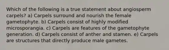 Which of the following is a true statement about angiosperm carpels? a) Carpels surround and nourish the female gametophyte. b) Carpels consist of highly modified microsporangia. c) Carpels are features of the gametophyte generation. d) Carpels consist of anther and stamen. e) Carpels are structures that directly produce male gametes.