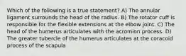 Which of the following is a true statement? A) The annular ligament surrounds the head of the radius. B) The rotator cuff is responsible for the flexible extensions at the elbow joint. C) The head of the humerus articulates with the acromion process. D) The greater tubercle of the humerus articulates at the coracoid process of the scapula