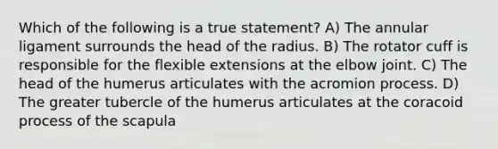 Which of the following is a true statement? A) The annular ligament surrounds the head of the radius. B) The rotator cuff is responsible for the flexible extensions at the elbow joint. C) The head of the humerus articulates with the acromion process. D) The greater tubercle of the humerus articulates at the coracoid process of the scapula