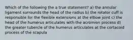 Which of the following the a true statement? a) the annular ligament surrounds the head of the radius b) the rotator cuff is responsible for the flexible extensions at the elbow joint c) the head of the humerus articulates with the acromion process d) the greater tubercle of the humerus articulates at the cortacoid process of the scapula