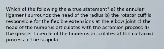 Which of the following the a true statement? a) the annular ligament surrounds the head of the radius b) the rotator cuff is responsible for the flexible extensions at the elbow joint c) the head of the humerus articulates with the acromion process d) the greater tubercle of the humerus articulates at the cortacoid process of the scapula