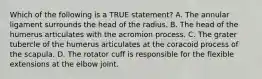 Which of the following is a TRUE statement? A. The annular ligament surrounds the head of the radius. B. The head of the humerus articulates with the acromion process. C. The grater tubercle of the humerus articulates at the coracoid process of the scapula. D. The rotator cuff is responsible for the flexible extensions at the elbow joint.