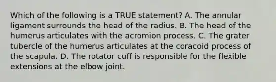 Which of the following is a TRUE statement? A. The annular ligament surrounds the head of the radius. B. The head of the humerus articulates with the acromion process. C. The grater tubercle of the humerus articulates at the coracoid process of the scapula. D. The rotator cuff is responsible for the flexible extensions at the elbow joint.