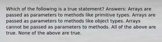 Which of the following is a true statement? Answers: Arrays are passed as parameters to methods like primitive types. Arrays are passed as parameters to methods like object types. Arrays cannot be passed as parameters to methods. All of the above are true. None of the above are true.