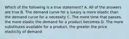 Which of the following is a true statement? A. All of the answers are true B. The demand curve for a luxury is more elastic than the demand curve for a necessity C. The more time that passes, the more elastic the demand for a product becomes D. The more substitutes available for a product, the greater the price elasticity of demand